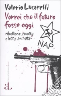 Vorrei che il futuro fosse oggi. Nap: ribellione, rivolta e lotta armata libro di Lucarelli Valerio