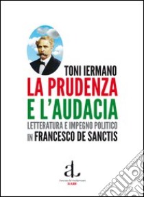 La prudenza e l'audacia. Letteratura e impegno politico in Francesco De Sanctis libro di Iermano Toni