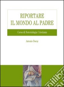 Riportare il mondo al Padre. Corso di soteriologia cristiana libro di Ducay Antonio