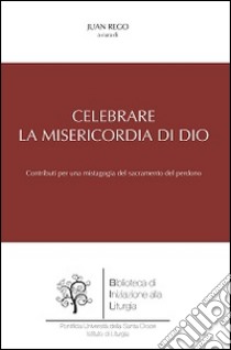 Celebrare la misericordia di Dio. Contributi per una mistagogia del sacramento del perdono libro di Rego J. (cur.)