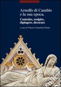 Arnolfo di Cambio e la sua epoca. Costruire, scolpire, dipingere, decorare libro di Franchetti Pardo V. (cur.)