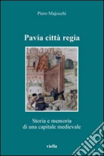 Pavia città regia. Storia e memoria di una capitale medievale libro di Majocchi Piero