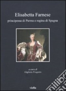 Elisabetta Farnese. Principessa di Parma e regina di Spagna. Atti del Convegno internazionale fi studi (Parma, 2-4 ottobre 2008) libro di Fragnito G. (cur.)