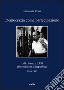 Democrazia come partecipazione. Lelio Basso e il PSI alle origini della repubblica 1943-1947 libro di Rossi Emanuele