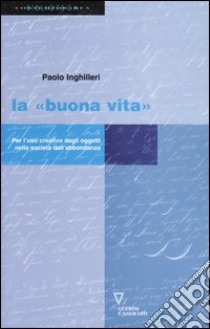 La «buona vita». Per l'uso creativo degli oggetti nella società dell'abbondanza libro di Inghilleri Paolo