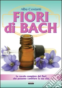 Fiori di Bach. Le tavole complete dei fiori che possono cambiare la tua vita libro di Costanti Alba