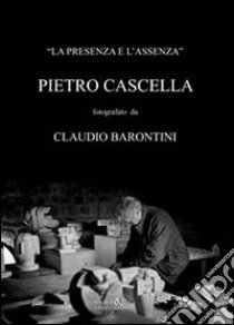 La presenza e l'assenza. Pietro Cascella fotografato da Claudio Barontini. Ediz. illustrata libro di Barontini Claudio; Barontini A. (cur.)