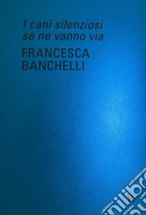 Francesca Banchelli. I cani silenziosi se ne vanno via. Ediz. italiana e inglese libro di Risaliti S. (cur.)