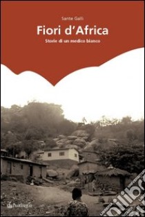 Fiori d'Africa. Storie di un medico bianco libro di Galli Sante