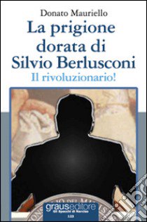 La prigione dorata di Silvio Berlusconi. Il rivoluzionario! libro di Mauriello Donato