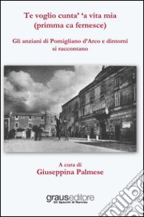 Te voglio cunta' 'a vita mia (primma ca fernesce). Gli anziani di Pomigliano d'Arco e dintorni si raccontano libro di Palmese G. (cur.)