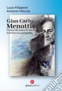 Gian Carlo Menotti. L'uomo che amava la musica, la Scozia e la sua Spoleto libro di Filipponi Luca; Moccia Antonio