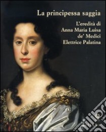 La principessa saggia. L'eredità di Anna Maria Luisa de' Medici Elett rice Palatina. Catalogo della mostra (Firenze, 23 dicembre 2006-15 aprile 2007). Ediz. illustrata libro di Casciu S. (cur.)