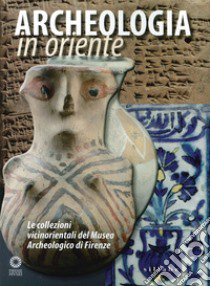 Archeologia in Oriente. Le collezioni vicinorientali del Museo Archeologico di Firenze libro di Anastasio Stefano