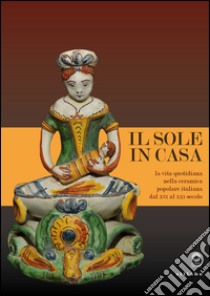 Il sole in casa. La vita quotidiana nella ceramica popolare italiana dal secolo XVI al XXI. Catalogo della mostra (Firenze, 13 giugno-12 ottobre 2015). Ediz. illustrata libro di Borsook E. (cur.); Proto Pisani R. C. (cur.); Teodori B. (cur.)