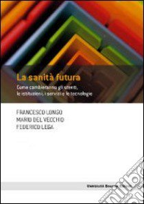 La sanità futura. Come cambieranno gli utenti, le istituzioni, i servizi e le tecnologie libro di Longo Francesco; Del Vecchio Mario; Lega Federico