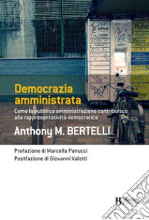 Democrazia amministrata. Come la pubblica amministrazione contribuisce alla rappresentatività democratica libro di Bertelli Anthony M.