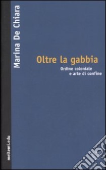 Oltre la gabbia. Ordine coloniale e arte di confine libro di De Chiara Marina