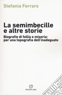 La semimbecille e altre storie. Biografie di follia e miseria: per una topografia dell'inadeguato libro di Ferraro Stefania