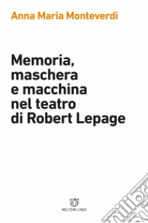 Memoria, maschera e macchina nel teatro di Robert Lepage libro di Monteverdi Anna Maria