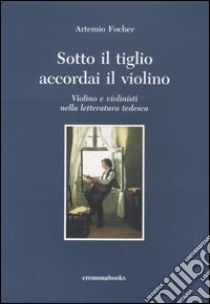 Sotto il tiglio accordai il violino. Violino e violinisti nella letteratura tedesca libro di Focher Artemio