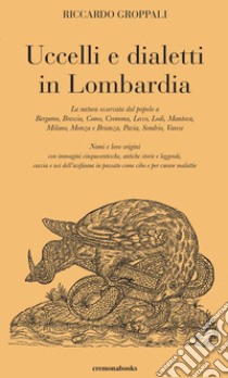 Uccelli e dialetti in Lombardia. La natura osservata dal popolo a Bergamo, Brescia, Como, Cremona, Lecco, Lodi, Mantova, Milano, Monza e Brianza, Pavia, Sondrio, Varese. Nomi e loro origini con immagini cinquecentesche, antiche storie e leggende, ca libro di Groppali Riccardo