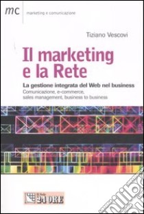 Il marketing e la Rete. La gestione integrata del Web nel business. Comunicazione, e-commerce, sales management, business to business libro di Vescovi Tiziano