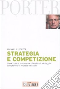 Strategia e competizione. Come creare, sostenere e difendere il vantaggio competitivo di imprese e nazioni libro di Porter Michael E.