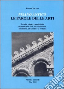 Pisano antico: le parole delle arti. Termini volgari e medio latini attinenti alle arti, all'urbanistica, all'edilizia, all'arredo e al costume libro di Tolaini Emilio