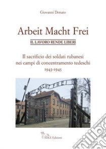 Arbeit Macht Frei. Il lavoro rende liberi. Il sacrificio dei soldati rubanesi nei campi di concentramento tedeschi 1943-1945 libro di Donato Giovanni
