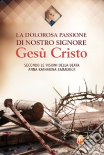 La dolorosa passione di nostro Signore Gesù Cristo. Secondo le visioni della beata Anna Katharina Emmerick libro di Emmerick Anna K.