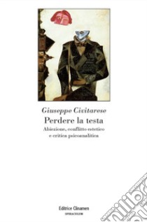 Perdere la testa. Abiezione, conflitto estetico e critica psicoanalitica libro di Civitarese Giuseppe