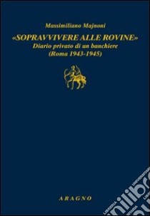 «Sopravvivere alle rovine». Diario privato di un banchiere (Roma 1943-1945) libro di Majnoni Massimiliano; Viganò M. (cur.)