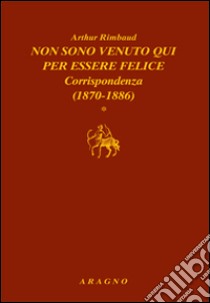 Non sono venuto qui per essere felice. Corrispondenza libro di Rimbaud Arthur; Sorbello V. (cur.)