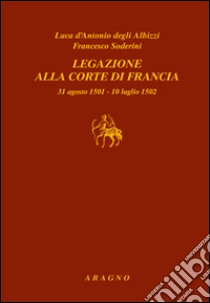 Legazione alla corte di Francia 31 agosto 1501-10 luglio 1502 libro di D'Antonio degli Albizzi Luca; Soderini Francesco; Cutinelli-Rèndina E. (cur.); Fauchard D. (cur.)