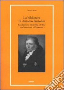 La biblioteca di Antonio Bartolini. Erudizione e bibliofilia a Udine tra Settecento e Ottocento libro di Moro Cristina