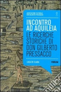 Incontro ad Aquilea. Le ricerche storiche di don Gilberto Pressacco libro di De Clara Luca