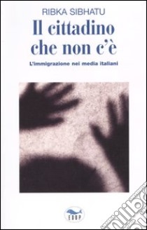 Il cittadino che non c'è. L'immigrazione nei media italiani libro di Sibhatu Ribka