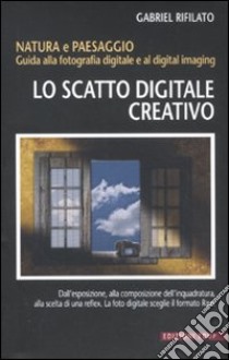 Lo scatto digitale creativo. Natura e paesaggio. Guida alla fotografia digitale e al digital imaging libro di Rifilato Gabriele