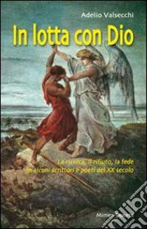 In lotta con Dio. La ricerca, il rifiuto, la fede in alcuni scrittori e poeti del XX secolo libro di Valsecchi Adelio