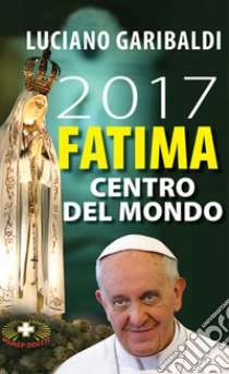 2017 Fatima centro del mondo. Oggi dopo cento anni libro di Garibaldi Luciano; Rocca Alberto