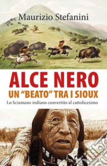 Alce Nero un «beato» tra i Sioux. Lo sciamano indiano convertito al cattolicesimo libro di Stefanini Maurizio