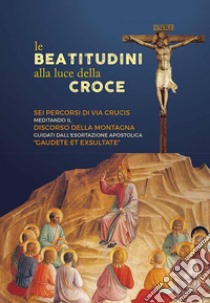 Le beatitudini alla luce della Croce. Sei percorsi di Via Crucis meditando il Discorso della montagna e Gaudete et exsultate libro