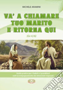 Va a chiamare tuo marito e ritorna qui. . Guida pratica per i fedeli e i presbiteri nell'accompagnamento di divorziati risposati libro di Aramini Michele