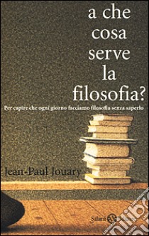 A che cosa serve la filosofia? Per capire che ogni giorno facciamo filosofia senza saperlo libro di Jouary Jean-Paul