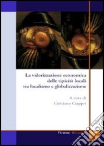 La valorizzazione economica delle tipicità locali tra localismo e globalizzazione libro di Ciappei C. (cur.)