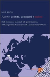 Risorse, conflitti, continenti e nazioni. Dalla rivoluzione industriale alle guerre irachene, dal Risorgimento alla conferma della Costituzione repubblicana libro di Bertini Fabio