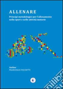 Allenare. Principi metodologici per l'allenamento nello sport e nelle attività motorie libro di Fischetti Francesco