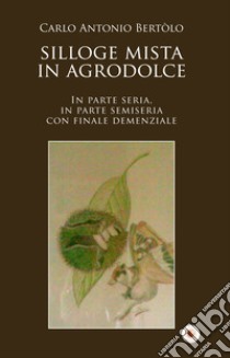 Silloge mista in agrodolce. In parte seria, in parte semiseria con finale demenziale libro di Bertolo Carlo Antonio