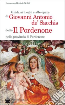 Guida ai luoghi e alle opere di Giovanni Antonio de' Sacchis detto il Pordenone nella provincia di Pordenone libro